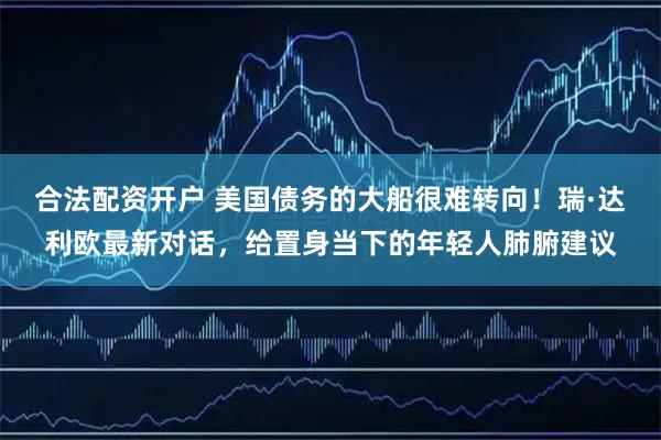 合法配资开户 美国债务的大船很难转向！瑞·达利欧最新对话，给置身当下的年轻人肺腑建议
