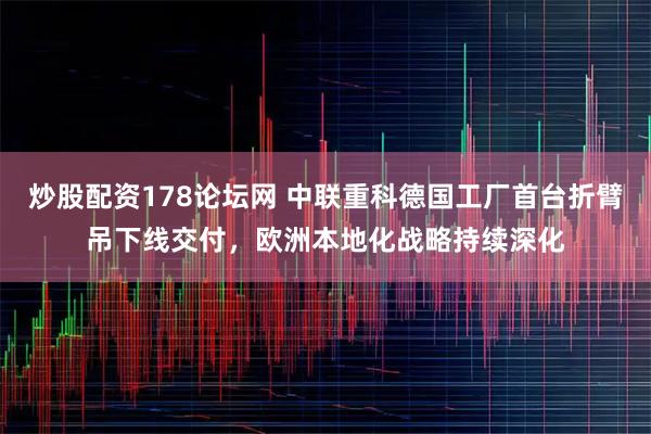 炒股配资178论坛网 中联重科德国工厂首台折臂吊下线交付，欧洲本地化战略持续深化
