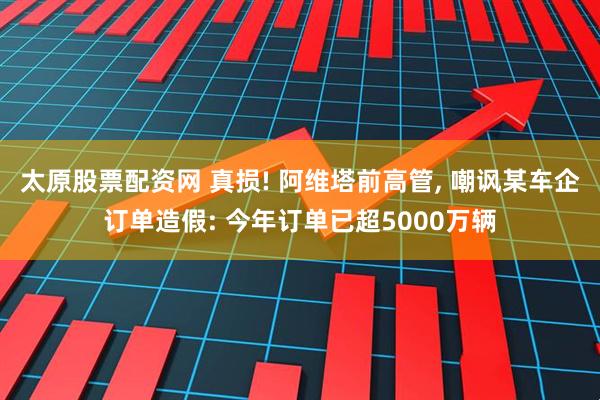 太原股票配资网 真损! 阿维塔前高管, 嘲讽某车企订单造假: 今年订单已超5000万辆