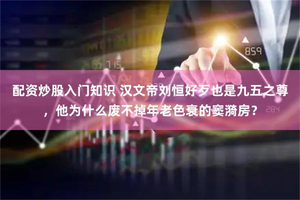 配资炒股入门知识 汉文帝刘恒好歹也是九五之尊，他为什么废不掉年老色衰的窦漪房？