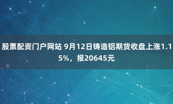 股票配资门户网站 9月12日铸造铝期货收盘上涨1.15%，报20645元