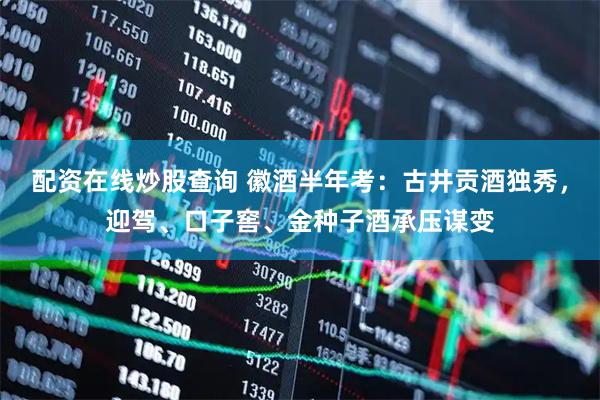 配资在线炒股查询 徽酒半年考：古井贡酒独秀，迎驾、口子窖、金种子酒承压谋变