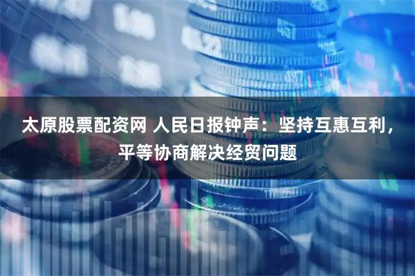 太原股票配资网 人民日报钟声：坚持互惠互利，平等协商解决经贸问题
