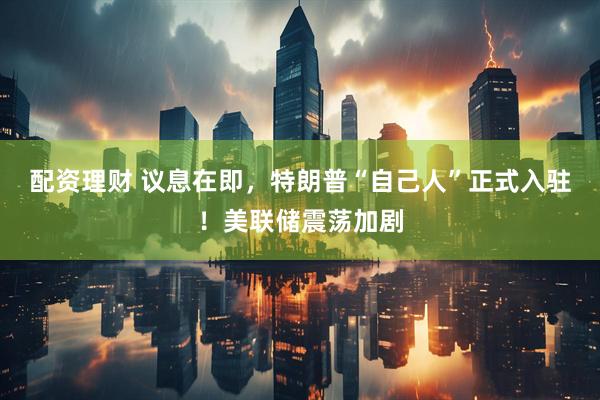 配资理财 议息在即，特朗普“自己人”正式入驻！美联储震荡加剧