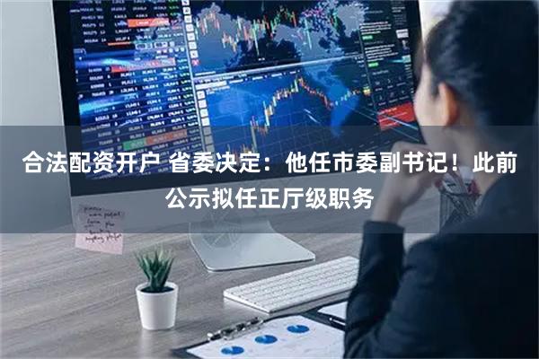 合法配资开户 省委决定：他任市委副书记！此前公示拟任正厅级职务