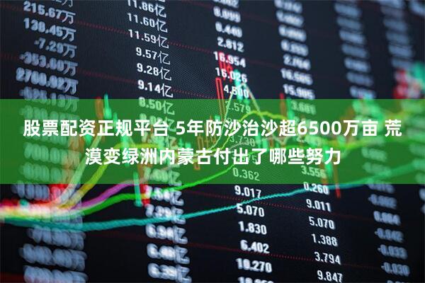 股票配资正规平台 5年防沙治沙超6500万亩 荒漠变绿洲内蒙古付出了哪些努力