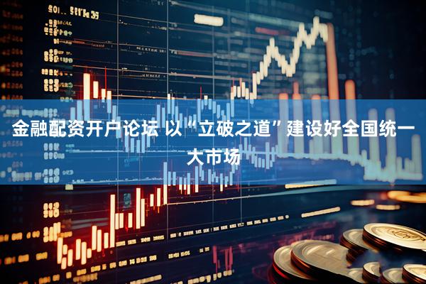 金融配资开户论坛 以“立破之道”建设好全国统一大市场