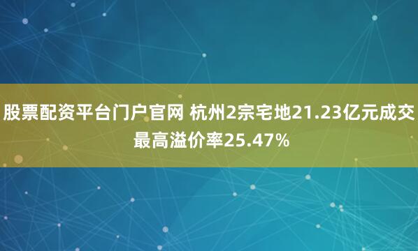 股票配资平台门户官网 杭州2宗宅地21.23亿元成交 最高溢价率25.47%