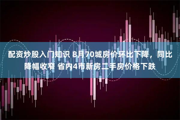 配资炒股入门知识 8月70城房价环比下降，同比降幅收窄 省内4市新房二手房价格下跌