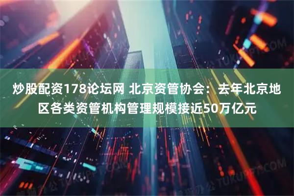 炒股配资178论坛网 北京资管协会：去年北京地区各类资管机构管理规模接近50万亿元