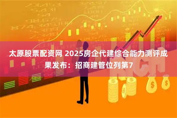 太原股票配资网 2025房企代建综合能力测评成果发布：招商建管位列第7