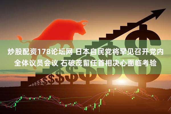 炒股配资178论坛网 日本自民党将罕见召开党内全体议员会议 石破茂留任首相决心面临考验