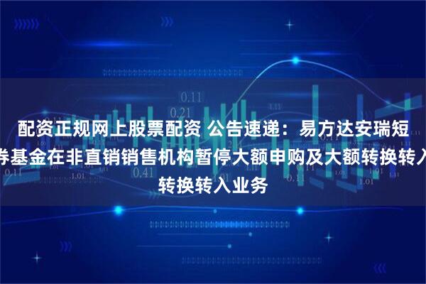 配资正规网上股票配资 公告速递：易方达安瑞短债债券基金在非直销销售机构暂停大额申购及大额转换转入业务