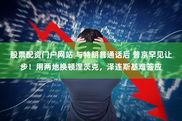 股票配资门户网站 与特朗普通话后 普京罕见让步！用两地换顿涅茨克，泽连斯基难答应