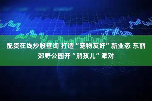 配资在线炒股查询 打造“宠物友好”新业态 东丽郊野公园开“熊孩儿”派对