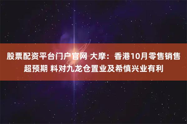股票配资平台门户官网 大摩：香港10月零售销售超预期 料对九龙仓置业及希慎兴业有利