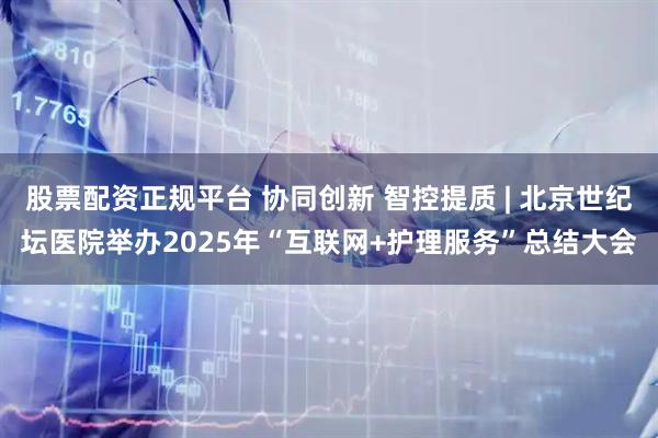 股票配资正规平台 协同创新 智控提质 | 北京世纪坛医院举办2025年“互联网+护理服务”总结大会