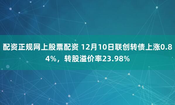 配资正规网上股票配资 12月10日联创转债上涨0.84%，转股溢价率23.98%