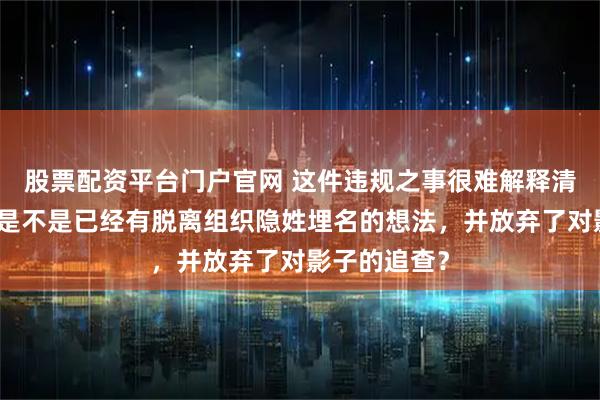 股票配资平台门户官网 这件违规之事很难解释清楚：郑耀先是不是已经有脱离组织隐姓埋名的想法，并放弃了对影子的追查？
