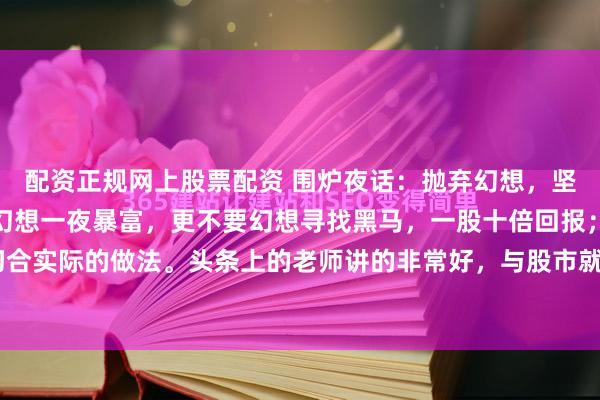 配资正规网上股票配资 围炉夜话：抛弃幻想，坚持斗争进入股市，不要幻想一夜暴富，更不要幻想寻找黑马，一股十倍回报；一定要摒弃这些不切合实际的做法。头条上的老师讲的非常好，与股市就是要坚持打持久战，以散户的时间优势换取股...