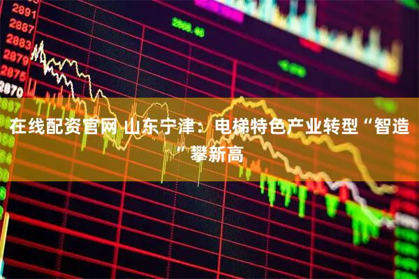 在线配资官网 山东宁津：电梯特色产业转型“智造”攀新高