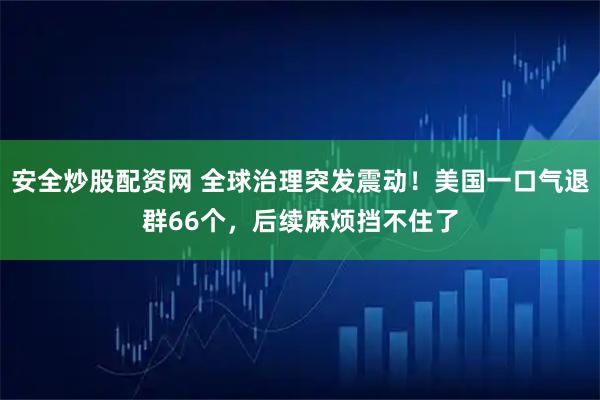 安全炒股配资网 全球治理突发震动！美国一口气退群66个，后续麻烦挡不住了