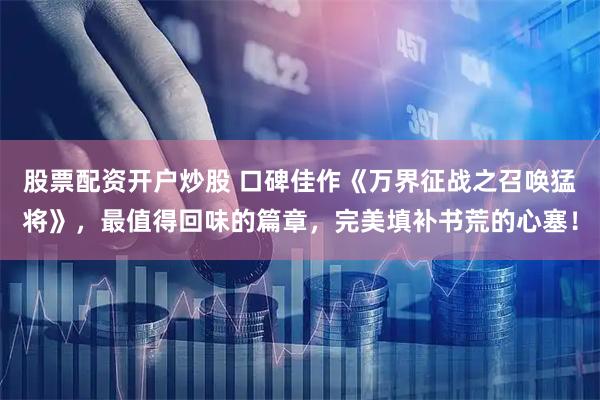 股票配资开户炒股 口碑佳作《万界征战之召唤猛将》，最值得回味的篇章，完美填补书荒的心塞！