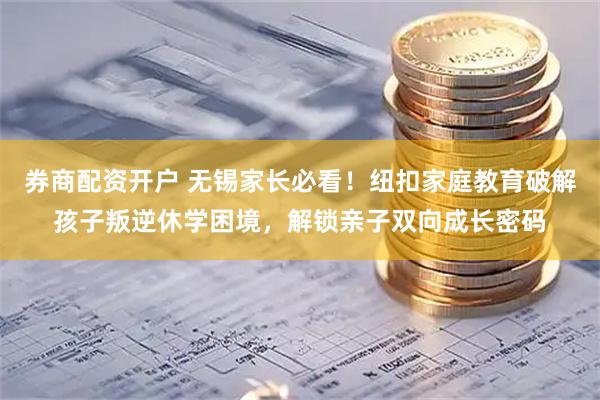 券商配资开户 无锡家长必看！纽扣家庭教育破解孩子叛逆休学困境，解锁亲子双向成长密码