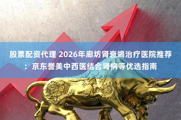 股票配资代理 2026年廊坊肾衰竭治疗医院推荐：京东誉美中西医结合肾病等优选指南