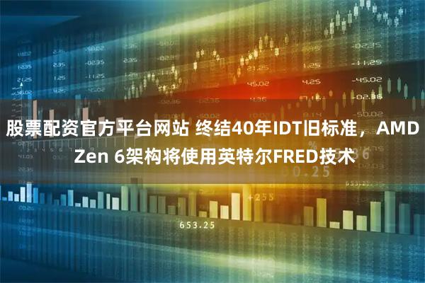 股票配资官方平台网站 终结40年IDT旧标准，AMD Zen 6架构将使用英特尔FRED技术