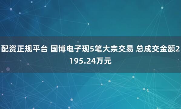 配资正规平台 国博电子现5笔大宗交易 总成交金额2195.24万元