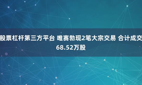股票杠杆第三方平台 唯赛勃现2笔大宗交易 合计成交68.52万股