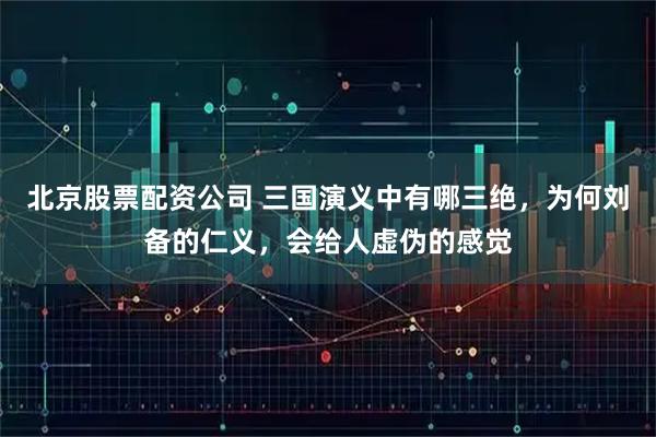 北京股票配资公司 三国演义中有哪三绝，为何刘备的仁义，会给人虚伪的感觉