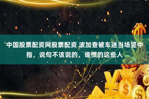 中国股票配资网股票配资 波加查被车迷当场竖中指，说句不该说的，谁惯的这些人