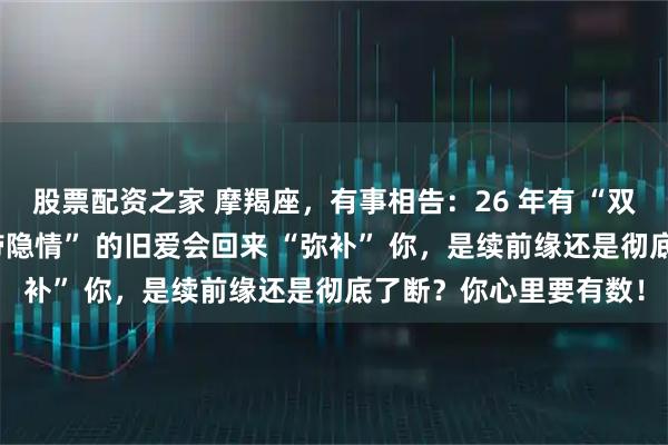 股票配资之家 摩羯座，有事相告：26 年有 “双婚劫”，一位 “心里带隐情” 的旧爱会回来 “弥补” 你，是续前缘还是彻底了断？你心里要有数！