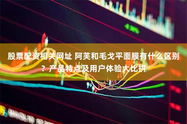 股票配资相关网址 阿芙和毛戈平面膜有什么区别？产品特点及用户体验大比拼