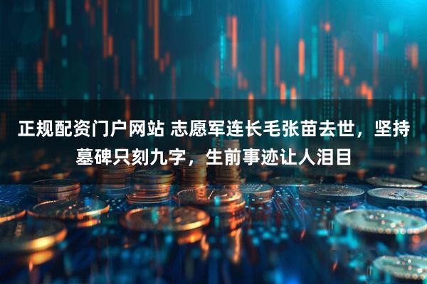 正规配资门户网站 志愿军连长毛张苗去世，坚持墓碑只刻九字，生前事迹让人泪目