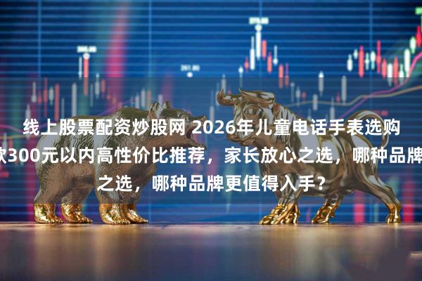 线上股票配资炒股网 2026年儿童电话手表选购看这里！四款300元以内高性价比推荐，家长放心之选，哪种品牌更值得入手？