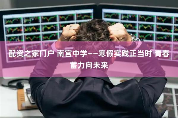配资之家门户 南宫中学——寒假实践正当时 青春蓄力向未来