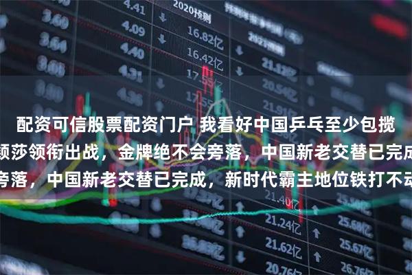 配资可信股票配资门户 我看好中国乒乓至少包揽五金，王楚钦王曼昱孙颖莎领衔出战，金牌绝不会旁落，中国新老交替已完成，新时代霸主地位铁打不动