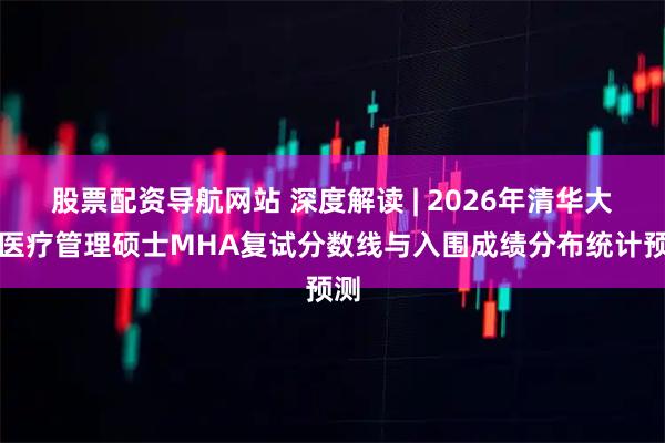 股票配资导航网站 深度解读 | 2026年清华大学医疗管理硕士MHA复试分数线与入围成绩分布统计预测