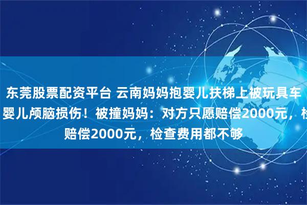东莞股票配资平台 云南妈妈抱婴儿扶梯上被玩具车撞倒，5个多月婴儿颅脑损伤！被撞妈妈：对方只愿赔偿2000元，检查费用都不够