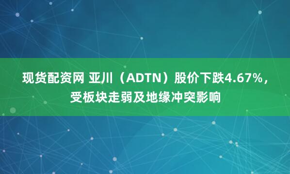 现货配资网 亚川（ADTN）股价下跌4.67%，受板块走弱及地缘冲突影响