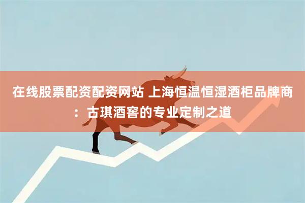 在线股票配资配资网站 上海恒温恒湿酒柜品牌商：古琪酒窖的专业定制之道