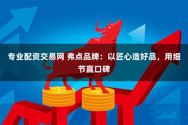 专业配资交易网 弗点品牌：以匠心造好品，用细节赢口碑