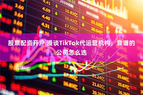 股票配资开户 漫谈TikTok代运营机构，靠谱的公司怎么选