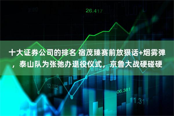 十大证券公司的排名 宿茂臻赛前放狠话+烟雾弹，泰山队为张弛办退役仪式，京鲁大战硬碰硬