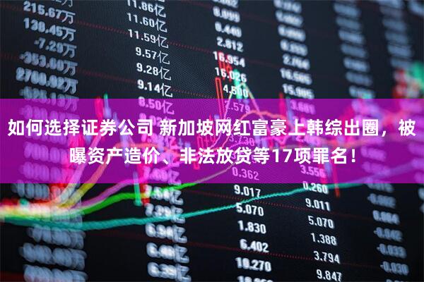 如何选择证券公司 新加坡网红富豪上韩综出圈，被曝资产造价、非法放贷等17项罪名！