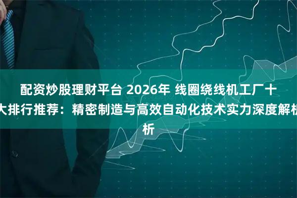 配资炒股理财平台 2026年 线圈绕线机工厂十大排行推荐：精密制造与高效自动化技术实力深度解析
