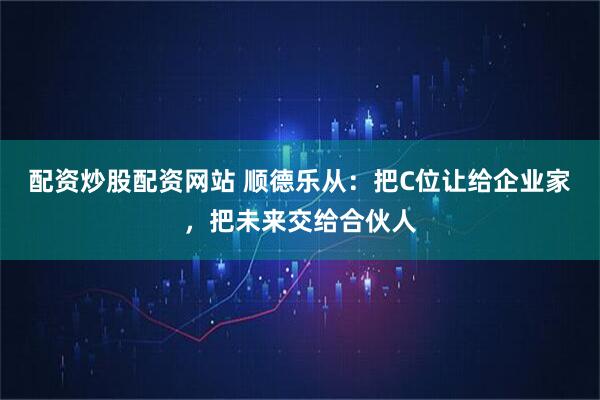 配资炒股配资网站 顺德乐从：把C位让给企业家，把未来交给合伙人